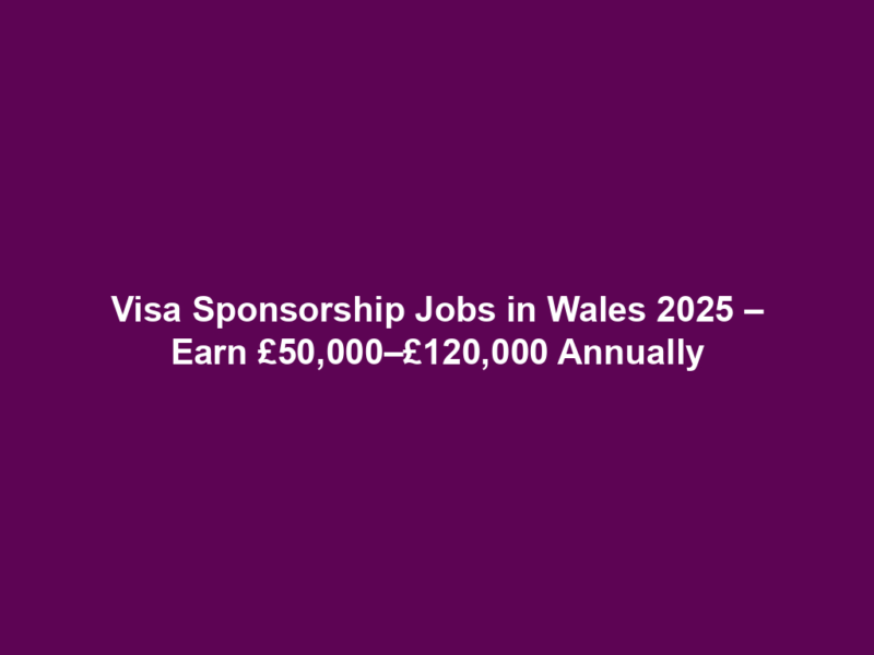 Visa Sponsorship Jobs in Wales 2025 – Earn £50,000–£120,000 Annually